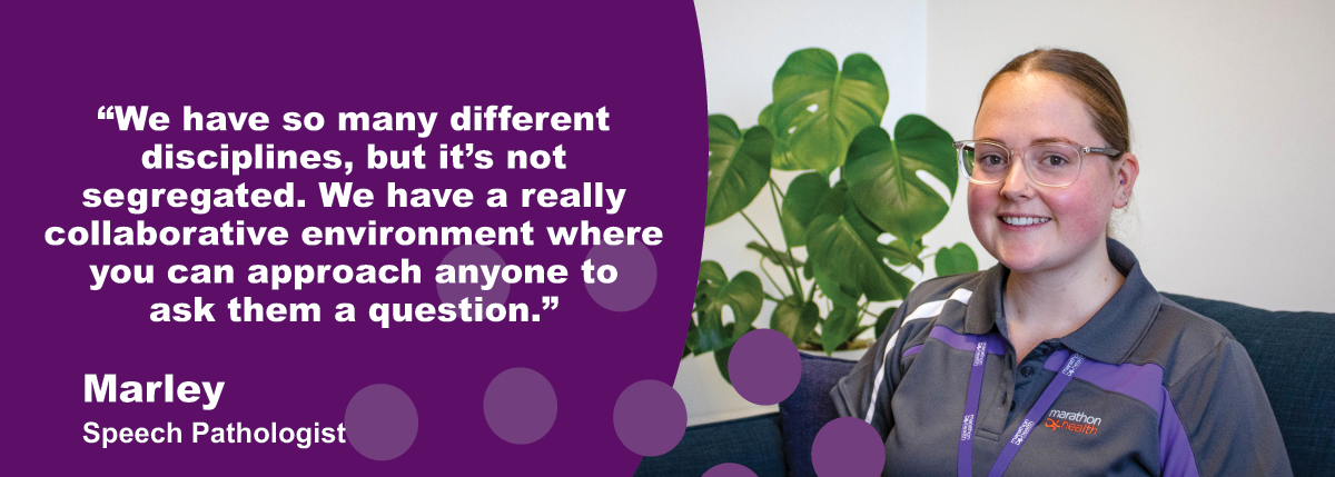 "We have so many different disciplines, but it's not segregated. We have a really collaborative environment where you can approach anyone to ask them a question." - Marley, Graduate Speech Pathologist